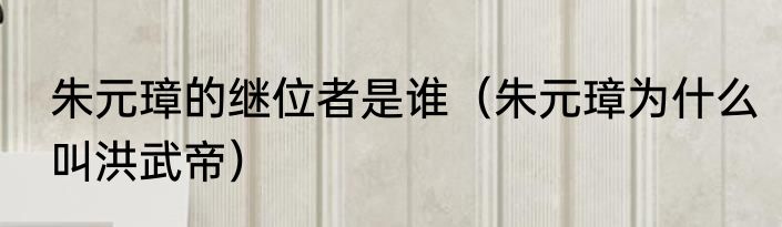 朱元璋的继位者是谁（朱元璋为什么叫洪武帝）