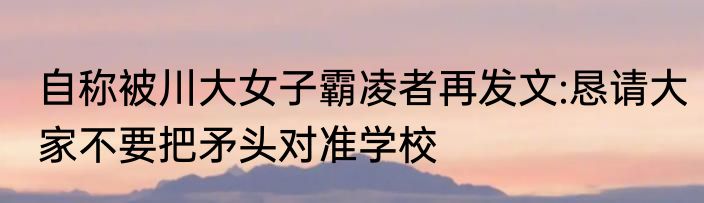 自称被川大女子霸凌者再发文:恳请大家不要把矛头对准学校