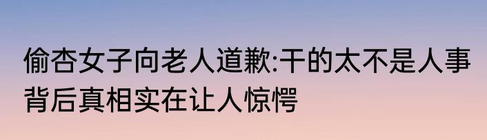 偷杏女子向老人道歉:干的太不是人事 背后真相实在让人惊愕
