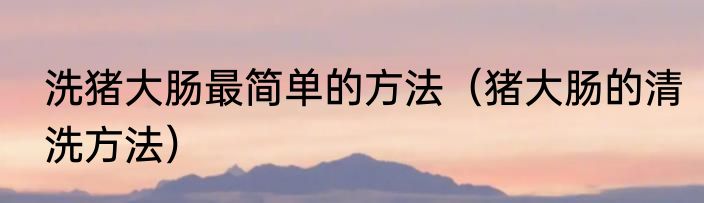 洗猪大肠最简单的方法（猪大肠的清洗方法）
