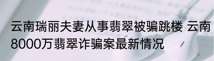 云南瑞丽夫妻从事翡翠被骗跳楼 云南8000万翡翠诈骗案最新情况