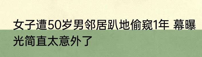 女子遭50岁男邻居趴地偷窥1年 幕曝光简直太意外了
