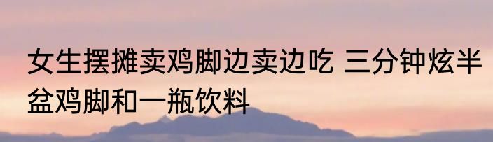 女生摆摊卖鸡脚边卖边吃 三分钟炫半盆鸡脚和一瓶饮料
