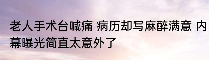 老人手术台喊痛 病历却写麻醉满意 内幕曝光简直太意外了