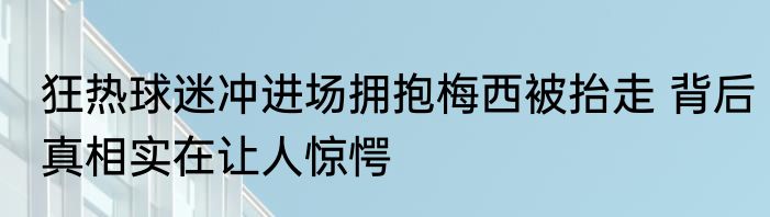 狂热球迷冲进场拥抱梅西被抬走 背后真相实在让人惊愕