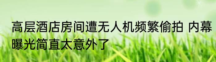 高层酒店房间遭无人机频繁偷拍 内幕曝光简直太意外了