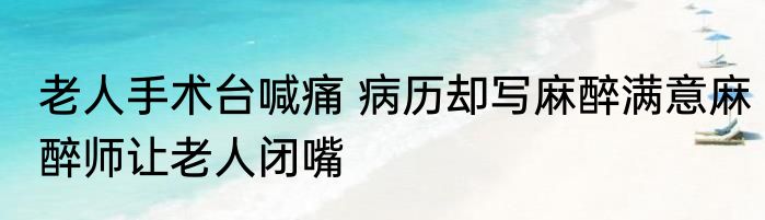 老人手术台喊痛 病历却写麻醉满意麻醉师让老人闭嘴