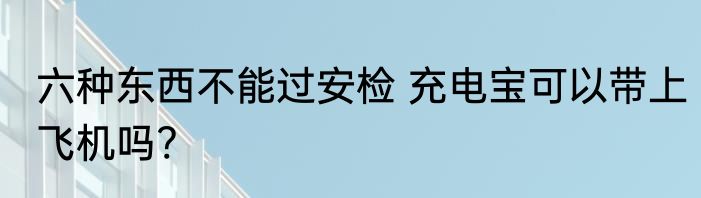 六种东西不能过安检 充电宝可以带上飞机吗?