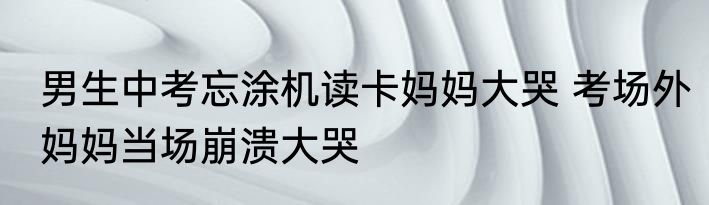 男生中考忘涂机读卡妈妈大哭 考场外妈妈当场崩溃大哭