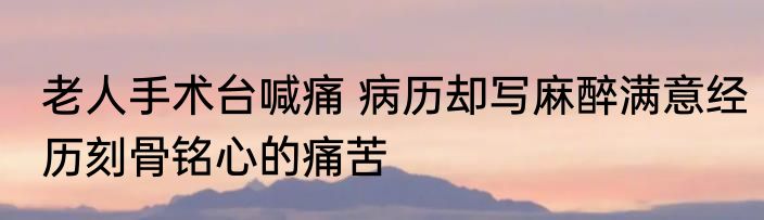 老人手术台喊痛 病历却写麻醉满意经历刻骨铭心的痛苦