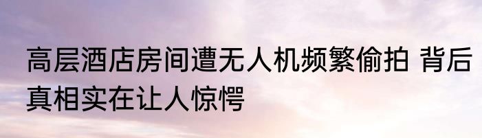 高层酒店房间遭无人机频繁偷拍 背后真相实在让人惊愕