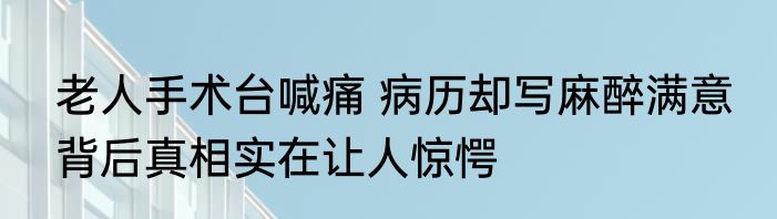 老人手术台喊痛 病历却写麻醉满意 背后真相实在让人惊愕