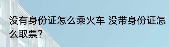没有身份证怎么乘火车 没带身份证怎么取票？