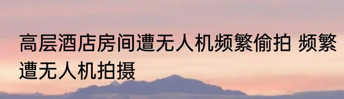 高层酒店房间遭无人机频繁偷拍 频繁遭无人机拍摄
