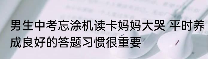 男生中考忘涂机读卡妈妈大哭 平时养成良好的答题习惯很重要