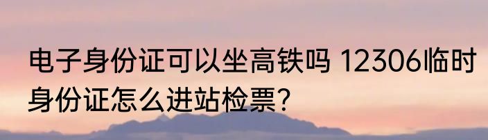 电子身份证可以坐高铁吗 12306临时身份证怎么进站检票？
