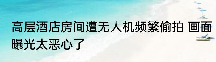 高层酒店房间遭无人机频繁偷拍 画面曝光太恶心了