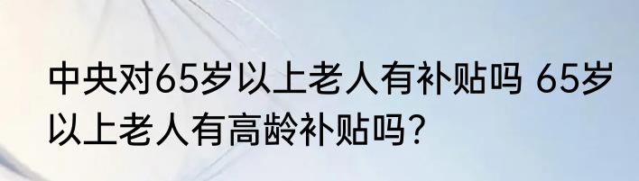 中央对65岁以上老人有补贴吗 65岁以上老人有高龄补贴吗?
