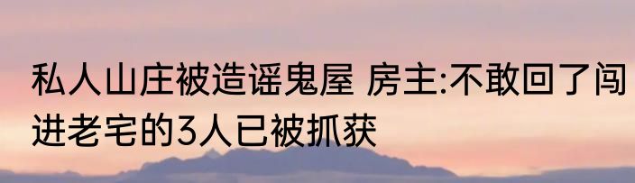 私人山庄被造谣鬼屋 房主:不敢回了闯进老宅的3人已被抓获