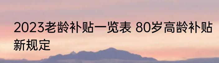 2023老龄补贴一览表 80岁高龄补贴新规定