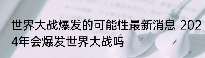 世界大战爆发的可能性最新消息 2024年会爆发世界大战吗