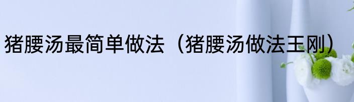 猪腰汤最简单做法（猪腰汤做法王刚）
