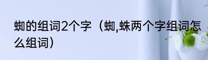 蜘的组词2个字（蜘,蛛两个字组词怎么组词）