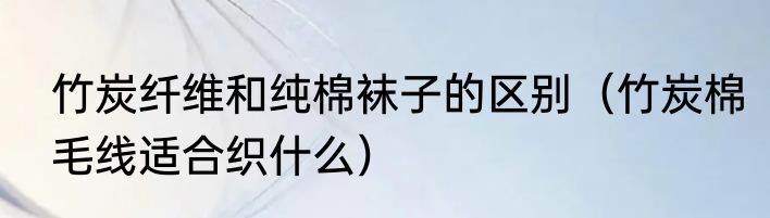 竹炭纤维和纯棉袜子的区别（竹炭棉毛线适合织什么）
