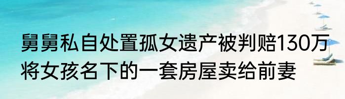 舅舅私自处置孤女遗产被判赔130万 将女孩名下的一套房屋卖给前妻