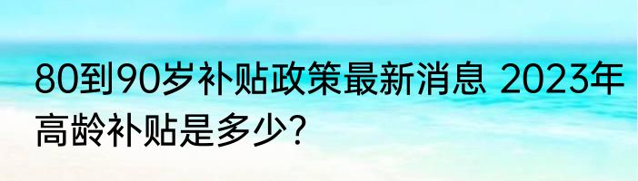 80到90岁补贴政策最新消息 2023年高龄补贴是多少？