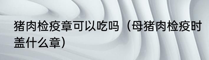 猪肉检疫章可以吃吗（母猪肉检疫时盖什么章）