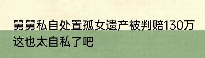 舅舅私自处置孤女遗产被判赔130万 这也太自私了吧