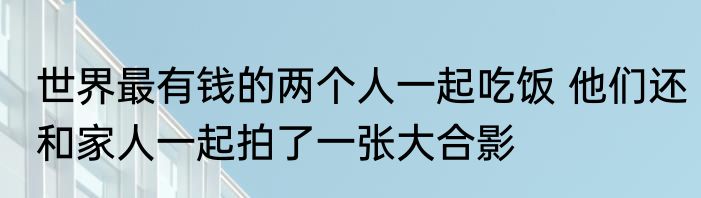 世界最有钱的两个人一起吃饭 他们还和家人一起拍了一张大合影