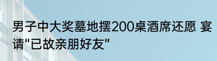 男子中大奖墓地摆200桌酒席还愿 宴请“已故亲朋好友”