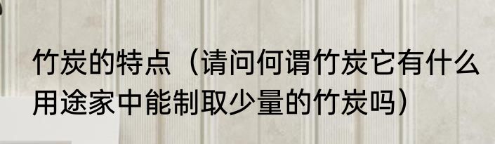 竹炭的特点（请问何谓竹炭它有什么用途家中能制取少量的竹炭吗）