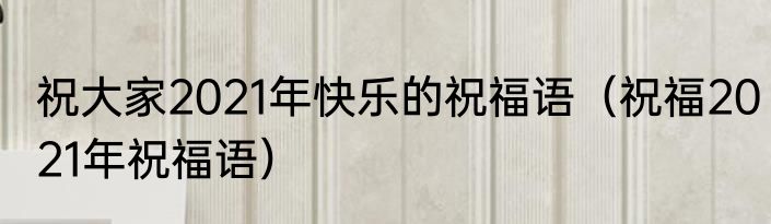 祝大家2021年快乐的祝福语（祝福2021年祝福语）