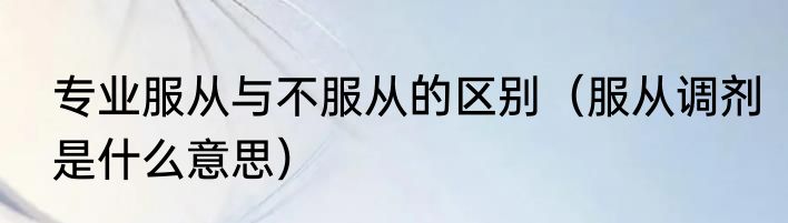 专业服从与不服从的区别（服从调剂是什么意思）
