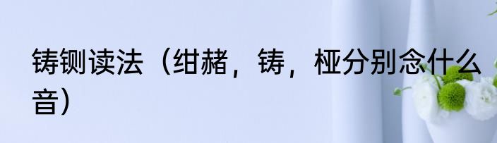 铸铡读法（绀赭，铸，桠分别念什么音）