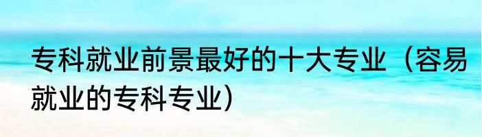 专科就业前景最好的十大专业（容易就业的专科专业）