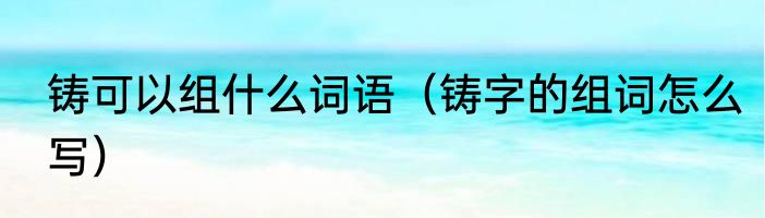 铸可以组什么词语（铸字的组词怎么写）
