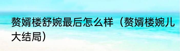 赘婿楼舒婉最后怎么样（赘婿楼婉儿大结局）