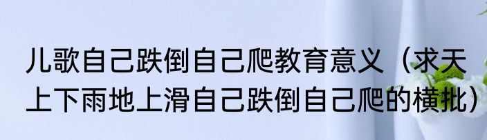 儿歌自己跌倒自己爬教育意义（求天上下雨地上滑自己跌倒自己爬的横批）