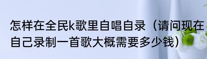怎样在全民k歌里自唱自录（请问现在自己录制一首歌大概需要多少钱）