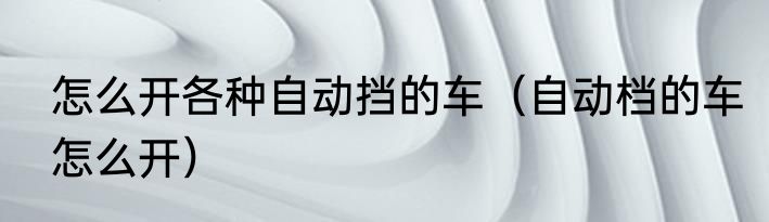 怎么开各种自动挡的车（自动档的车怎么开）