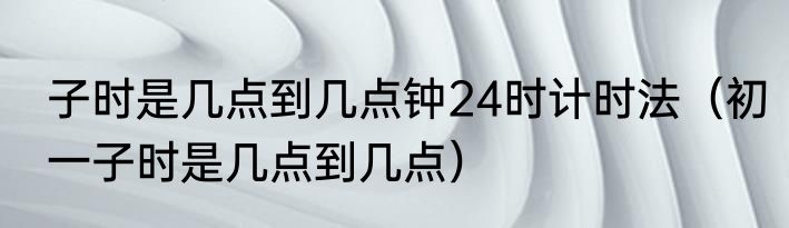 子时是几点到几点钟24时计时法（初一子时是几点到几点）