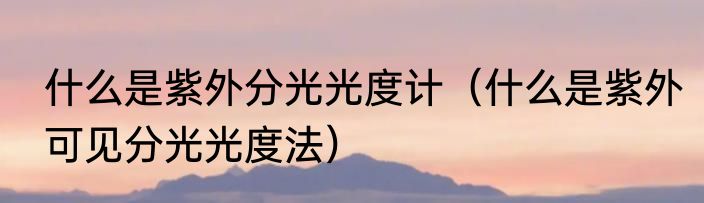 什么是紫外分光光度计（什么是紫外可见分光光度法）