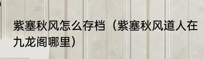 紫塞秋风怎么存档（紫塞秋风道人在九龙阁哪里）
