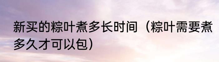 新买的粽叶煮多长时间（粽叶需要煮多久才可以包）