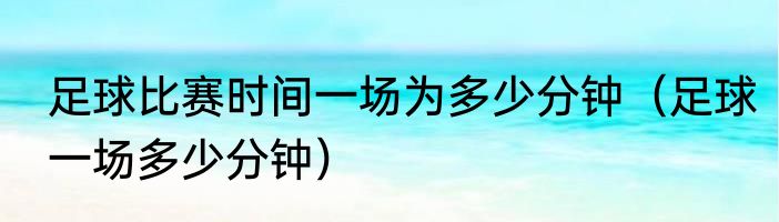 足球比赛时间一场为多少分钟（足球一场多少分钟）