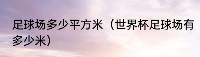 足球场多少平方米（世界杯足球场有多少米）